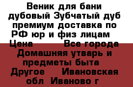 Веник для бани дубовый Зубчатый дуб премиум доставка по РФ юр и физ лицам › Цена ­ 100 - Все города Домашняя утварь и предметы быта » Другое   . Ивановская обл.,Иваново г.